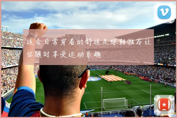 适合日常穿着的舒适足球鞋推荐让你随时享受运动乐趣