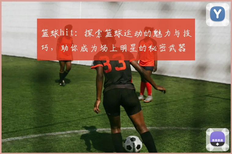 篮球hit：探索篮球运动的魅力与技巧，助你成为场上明星的秘密武器