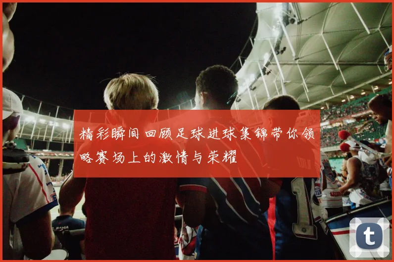 精彩瞬间回顾足球进球集锦带你领略赛场上的激情与荣耀