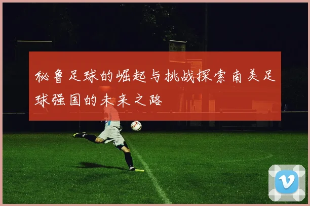秘鲁足球的崛起与挑战探索南美足球强国的未来之路
